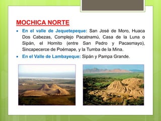 MOCHICA NORTE
 En el valle de Jequetepeque: San José de Moro, Huaca
Dos Cabezas, Complejo Pacatnamú, Casa de la Luna o
Sipán, el Hornito (entre San Pedro y Pacasmayo),
Sincapecerce de Poémape, y la Tumba de la Mina.
 En el Valle de Lambayeque: Sipán y Pampa Grande.
 