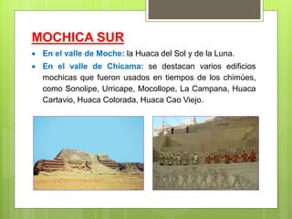 MOCHICA SUR
 En el valle de Moche: la Huaca del Sol y de la Luna.
 En el valle de Chicama: se destacan varios edificios
mochicas que fueron usados en tiempos de los chimúes,
como Sonolipe, Urricape, Mocollope, La Campana, Huaca
Cartavio, Huaca Colorada, Huaca Cao Viejo.
 