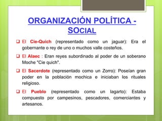 ORGANIZACIÓN POLÍTICA -
SOCIAL
 El Cie-Quich (representado como un jaguar): Era el
gobernante o rey de uno o muchos valle costeños.
 El Alaec : Eran reyes subordinado al poder de un soberano
Moche "Cie quich".
 El Sacerdote (representado como un Zorro): Poseían gran
poder en la población mochica e iniciaban los rituales
religioso.
 El Pueblo (representado como un lagarto): Estaba
compuesto por campesinos, pescadores, comerciantes y
artesanos.
 