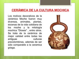 CERÁMICA DE LA CULTURA MOCHICA
Los motivos decorativos de la
cerámica Moche fueron muy
diversos, animales, plantas,
escenas de la vida cotidiana de
los moche y la mitología
mochica "Dioses" , entre otros.
Se trata de la cerámica de
mejor calidad entre todas las
antiguas culturas
precolombinas, además de ser
sólo comparable a la ceramica
griega.
 