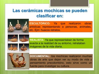 Las cerámicas mochicas se pueden
clasificar en:
ESCULTÓRICO: Ya que realizaron obras
artísticas representando a personas, animales,
etc. Ejm: huacos retratos.
REALISTA: Ya que representaban de forma
exacta a la realidad de su entorno, retrataban
imágenes de la vida diaria.
DOCUMENTAL: los mochicas realizaron muchas
obras de arte que dejan ver su modo de vida y
pensamiento precolombino, esto sirve como un
fuente para investigar su cultura.
 