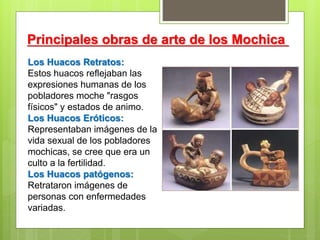 Principales obras de arte de los Mochica
Los Huacos Retratos:
Estos huacos reflejaban las
expresiones humanas de los
pobladores moche "rasgos
físicos" y estados de animo.
Los Huacos Eróticos:
Representaban imágenes de la
vida sexual de los pobladores
mochicas, se cree que era un
culto a la fertilidad.
Los Huacos patógenos:
Retrataron imágenes de
personas con enfermedades
variadas.
 