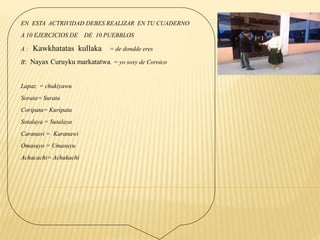 EN ESTA ACTRIVIDAD DEBES REALIZAR EN TU CUADERNO
A 10 EJERCICIOS DE DE 10 PUEBBLOS
A : Kawkhatatas kullaka = de dondde eres
B: Nayax Curuyku markatatwa. = yo sosy de Coroico
Lapaz = chukiyawu
Sorata= Surata
Coripata= Kuripata
Sotalaya = Sutalaya
Caranavi = Karanawi
Omasuyo = Umasuyu
Achacachi= Achakachi
 