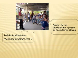 kullaka kawkhatatasa
¿hermana de donde eres ?
Nayax Qarpa
markatatwa =yo soy
de la ciudad de Qarpa
 