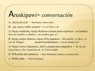 Aruskipawi= conversación
A: jila ka.mi.sa.ki = hermano como estas
B: jay, nayax waliki, jumasti = si, yo bien, y tú
A: Nayax walikiriki, sutijax Rufinowa.Jumax kuna sutinitasa = yo tambien
bien mi nombre es Rofino, y tu nombre que es?
B: Nayan sutijax Siskuwa, nayax Wila jaqitatwa.= Mi nombre es Sico, yo
soy de Vilaque jumasti kawkhatatasa= y tu de donde eres
A: Nayax Lawa Chakatatwa. Jach’a yatiqañ utan yatiqiritwa = Yo soy de
Lawachaca. Soy estudiante de la Universidad.
B: Wlik jilata uñt’asiñaniwa. = bien hermano vamos a conocernos
A: Waliki jilata = bien hermano
 