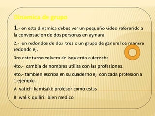 Dinamica de grupo
1.- en esta dinamica debes ver un pequeño video refererido a
la conversacion de dos personas en aymara
2.- en redondos de dos tres o un grupo de general de manera
redondo ej.
3ro este turno volvera de isquierda a derecha
4to.- cambia de nombres utiliza con las profesiones.
4to.- tambien escriba en su cuaderno ej con cada profesion a
1 ejemplo.
A yatichi kamisaki: profesor como estas
B walik qulliri: bien medico
 