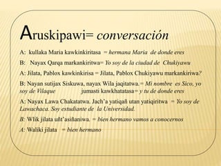 Aruskipawi= conversación
A: kullaka Maria kawkinkiritasa = hermana Maria de donde eres
B: Nayax Qarqa markankiritwa= Yo soy de la ciudad de Chukiyawu
A: Jilata, Pablox kawkinkirisa = Jilata, Pablox Chukiyawu markankiriwa?
B: Nayan sutijax Siskuwa, nayax Wila jaqitatwa.= Mi nombre es Sico, yo
soy de Vilaque jumasti kawkhatatasa= y tu de donde eres
A: Nayax Lawa Chakatatwa. Jach’a yatiqañ utan yatiqiritwa = Yo soy de
Lawachaca. Soy estudiante de la Universidad.
B: Wlik jilata uñt’asiñaniwa. = bien hermano vamos a conocernos
A: Waliki jilata = bien hermano
 