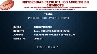 UNIVERSIDAD CATOLICA LOS ANGELES DE
CHIMBOTE
TEMA:
CURSO : PRESUPUESTOS
DOCENTE : Econ. KOENING TADEO CHAVEZ
ALUMNO : VERASTEGUI SALCEDO JORGE ELIAS
SEMESTRE : 2015-01
PRESUPUESTO PARTICIPATIVO
HUANUCO – 2015
FACULTAD DE CIENCIAS CONTABLES FINANCIERAS Y ADMINISTRATIVAS
ESCUELA PROFESIONAL DE ADMINISTRACION
 