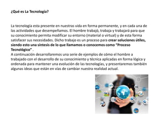 ¿Qué es La Tecnología?
La tecnología esta presente en nuestras vida en forma permanente, y en cada una de
las actividades que desempeñamos. El hombre trabajó, trabaja y trabajará para que
su conocimiento permita modificar su entorno (material o virtual) y de esta forma
satisfacer sus necesidades. Dicho trabajo es un proceso para crear soluciones útiles,
siendo esto una síntesis de lo que llamamos o conocemos como “Proceso
Tecnológico” .
A continuación desarrollaremos una serie de ejemplos de cómo el hombre a
trabajado con el desarrollo de su conocimiento y técnica aplicadas en forma lógica y
ordenada para mantener una evolución de las tecnologías, y presentaremos también
algunas ideas que están en vías de cambiar nuestra realidad actual.
 