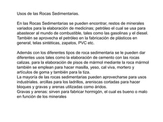 Usos de las Rocas Sedimentarias.
En las Rocas Sedimentarias se pueden encontrar, restos de minerales
variados para la elaboración de medicinas; petróleo el cual se usa para
abastecer al mundo de combustible, tales como las gasolinas y el diesel.
También se aprovecha el petróleo en la fabricación de plásticos en
general, telas sintéticas, zapatos, PVC etc.
Además con los diferentes tipos de roca sedimentaria se le pueden dar
diferentes usos tales como la elaboración de cemento con las rocas
calizas. para la elaboración de pisos de mármol mediante la roca mármol
también se emplean para hacer masilla, yeso, cal viva, mortero y
artículos de goma y también para la tiza.
La mayoría de las rocas sedimentarias pueden aprovecharse para usos
industriales. arcillas para los ladrillos, areniscas cortadas para hacer
bloques y gravas y arenas utilizadas como áridos.
Gravas y arenas: sirven para fabricar hormigón, el cual es bueno o malo
en función de los minerales
 