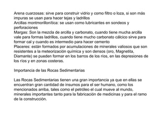 Arena cuarzosas: sirve para construir vidrio y como filtro o loza, si son más
impuras se usan para hacer tejas y ladrillos
Arcillas montmorillonítica: se usan como lubricantes en sondeos y
perforaciones
Margas: Son la mezcla de arcilla y carbonato, cuando tiene mucha arcilla
vale para formas ladrillos, cuando tiene mucho carbonato cálcico sirve para
formar cal y cuando es intermedio para hacer cemento
Placeres: están formados por acumulaciones de minerales valiosos que son
resistentes a la meteorización química y son densos (oro, Magnetita,
Diamante) se pueden formar en los barros de los ríos, en las depresiones de
los ríos y en zonas costeras.
Importancia de las Rocas Sedimentarias
Las Rocas Sedimentarias tienen una gran importancia ya que en ellas se
encuentran gran cantidad de insumos para el ser humano, como los
mencionados arriba, tales como el petróleo el cual mueve al mundo,
minerales importantes tanto para la fabricación de medicinas y para el ramo
de la construcción.
 