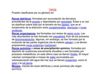 TIPOS
Pueden clasificarse por su génesis en:
Rocas detríticas, formadas por acumulación de derrubios
procedentes de la erosión y depositados por gravedad. Éstas a su vez
se clasifican sobre todo por el tamaño de los clastos, que es el
fundamento de la distinción entre conglomerados, areniscas y rocas
arcillosas.
Rocas organógenas, las formadas con restos de seres vivos. Las
más abundantes se han formado con esqueletos fruto de los procesos
de biomineralización; algunas, sin embargo, se han formado por la
evolución de las partes orgánicas (de la materia celular), y se llaman
propiamente rocas orgánicas (carbones).
Rocas químicas o rocas de precipitación química, formadas por
depósito de sustancias previamente disueltas o neo formadas por
procesos metabólicos; en este último caso se llaman fósiles. El mayor
volumen corresponde a masas de sales acumuladas por
sobresaturación del agua del mar que se llaman evaporitas, como el
yeso y la sal gema.
Margas, mezcla de rocas detríticas y rocas químicas (de origen
químico).
 