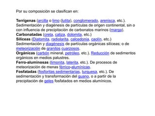 Por su composición se clasifican en:
Terrígenas (arcilla o limo (lutita), conglomerado, arenisca, etc.).
Sedimentación y diagénesis de partículas de origen continental, sin o
con influencia de precipitación de carbonatos marinos (marga).
Carbonatadas (creta, caliza, dolomita, etc.)
Silíceas (Diatomita, radiolarita, calcedonia, caolín, etc.)
Sedimentación y diagénesis de partículas orgánicas silíceas; o de
meteorización de granitos cuarzosos.
Orgánicas (carbón mineral, petróleo, etc.). Reducción de sedimentos
orgánicos en medios palustres.
Ferro-aluminosas (limonita, laterita, etc.). De procesos de
meteorización de menas férrico-alumínicas.
Fosfatadas (fosforitas sedimentarias, turquesa, etc.). De
sedimentación y transformación del guano, o a partir de la
precipitación de geles fosfatados en medios alumínicos.
 
