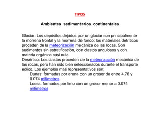 TIPOS
Ambientes sedimentarios continentales
Glaciar: Los depósitos dejados por un glaciar son principalmente
la morrena frontal y la morrena de fondo; los materiales detríticos
proceden de la meteorización mecánica de las rocas. Son
sedimentos sin estratificación, con clastos angulosos y con
materia orgánica casi nula.
Desértico: Los clastos proceden de la meteorización mecánica de
las rocas, pero han sido bien seleccionados durante el transporte
eólico. Los ejemplos más representativos son:
Dunas: formadas por arena con un grosor de entre 4.76 y
0.074 milímetros
Loess: formados por limo con un grosor menor a 0.074
milímetros
 