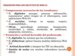REQUISITOS PARA USO DIDÁCTICO DE WEB 2.0
 Competencias necesarias de los estudiantes.
 C. digitales: navegar, procesar información,
comunicarse/ saber riesgos en el ciberespacio, usar
aplicaciones Web 2.0
 C. sociales: trabajo en equipo, respeto,
responsabilidad...
 Otras: aprendizaje autónomo, imaginación,
creatividad y crítica, resolución de problemas,
adaptación, iniciativa...
 Formación y actitud favorable del profesorado.
 C. digitales: las mismas que los estudiantes.
 C. didácticas: aplicar buenos modelos didácticos Web
2.0.
 Actitud favorable a integrar las TIC en educación.
 Gestión de aulas con muchos ordenadores (resulta
difícil)
 
