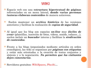 WIKI
 Espacio web con una estructura hipertextual de páginas
referenciadas en un menu lateral, donde varias personas
/autoras elaboran contenidos de manera asíncrona.
 Suelen mantener un archivo histórico de las versiones
anteriores y facilitan la realización de copias de seguridad.
 Al igual que los blog son espacios on-line muy fáciles de
crear (plantillas, inserción de fotos, vídeos, sonido, enlaces…),
suelen incluir un buscador interno y facilitan la sindicación
de contenidos.
 Frente a los blogs (organizados mediante artículos en orden
cronológico), las wiki se organizan por páginas con etiquetas
y están más orientadas a la creación de textos conjuntos y
síntesis y a la negociación. No permiten que los visitantes
dejen comentarios.
 Servidores gratuitos: WikiSpaces, Pbwiki…
 