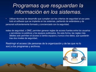 Programas que resguardan laProgramas que resguardan la
información en los sistemas.información en los sistemas.
• Utilizar técnicas de desarrollo que cumplan con los criterios de seguridad al uso para
todo el software que se implante en los sistemas, partiendo de estándares y de
personal suficientemente formado y concienciado con la seguridad.
redes de seguridad, o DMZ, permiten generar reglas de acceso fuertes entre los usuarios
y servidores no públicos y los equipos publicados. De esta forma, las reglas más
débiles solo permiten el acceso a ciertos equipos y nunca a los datos, que quedarán
tras dos niveles de seguridad..
Restringir el acceso (de personas de la organización y de las que no lo
son) a los programas y archivos.
 
