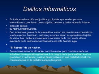 Delitos informáticosDelitos informáticos
• Es toda aquella acción antijurídica y culpable, que se dan por vías
informáticas o que tienen como objetivo destruir y dañar redes de Internet.
• Tipos de delitos:
• SU PERFIL CRIMINOLÓGICO.
• Son auténticos genios de la informática, entran sin permiso en ordenadores
y redes ajenas, husmean, rastrean y a veces, dejan sus peculiares tarjetas
de visita. Los Hackers posmodernos corsarios de la red, son la ultima
avanzada de la delincuencia informática de este final de siglo.
•
"El Retrato" de un Hacker.
• Salvo casos menores el Hacker no imita a otro, pero cuando sucede sé
autodenominan gemelos genéticos. Los rasgos de la personalidad son los
que hacen a un Hacker, y así se desenvuelven en una realidad virtual con
consecuencias en la realidad espacio temporal.
 