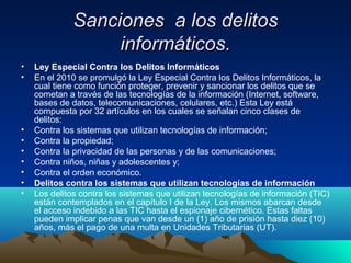 Sanciones a los delitosSanciones a los delitos
informáticos.informáticos.
• Ley Especial Contra los Delitos Informáticos
• En el 2010 se promulgó la Ley Especial Contra los Delitos Informáticos, la
cual tiene como función proteger, prevenir y sancionar los delitos que se
cometan a través de las tecnologías de la información (Internet, software,
bases de datos, telecomunicaciones, celulares, etc.) Esta Ley está
compuesta por 32 artículos en los cuales se señalan cinco clases de
delitos:
• Contra los sistemas que utilizan tecnologías de información;
• Contra la propiedad;
• Contra la privacidad de las personas y de las comunicaciones;
• Contra niños, niñas y adolescentes y;
• Contra el orden económico.
• Delitos contra los sistemas que utilizan tecnologías de información
• Los delitos contra los sistemas que utilizan tecnologías de información (TIC)
están contemplados en el capítulo I de la Ley. Los mismos abarcan desde
el acceso indebido a las TIC hasta el espionaje cibernético. Estas faltas
pueden implicar penas que van desde un (1) año de prisión hasta diez (10)
años, más el pago de una multa en Unidades Tributarias (UT).
 