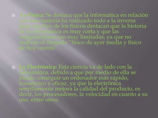  La Física: Se destaca que la informática en relación
con esta materia ha realizado todo a la inversa
pues muchos de los físicos destacan que la historia
de la informática es muy corta y que las
computadoras son muy limitadas, ya que no
realizan el llamado “físico de ayer media y físico
de hoy cuenta”.
 La Electrónica: Esta ciencia va de lado con la
informática, debido a que por medio de ella se
puede conseguir un ordenador más rápido,
económico y eficaz, ya que la electrónica
sencillamente mejora la calidad del producto, es
decir, los procesadores, la velocidad en cuanto a su
uso, entre otros.
 