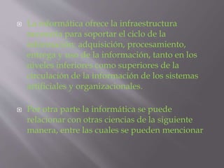  La informática ofrece la infraestructura
necesaria para soportar el ciclo de la
información: adquisición, procesamiento,
entrega y uso de la información, tanto en los
niveles inferiores como superiores de la
circulación de la información de los sistemas
artificiales y organizacionales.
 Por otra parte la informática se puede
relacionar con otras ciencias de la siguiente
manera, entre las cuales se pueden mencionar
 