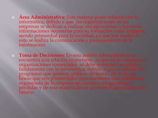  Área Administrativa: Esta materia posee relación con la
informática, debido a que las organizaciones de las
empresas se dedican a realizar sus ejecuciones a través de
informaciones necesarias para su formación como empresa,
siendo primordial para la sociedad, ya que por medio de
esto se realiza la comunicación y procesamiento de la
información.
 Toma de Decisiones: En esta ámbito administrativo se
encuentra una relación importante, ya que en las empresas u
organizaciones comerciales, se debe mantener un amplio
fundamento con la informática, debido a que se utilizan los
programas que generan gráficos de barras, de torta, de
líneas que son primordiales para mantener una estabilidad
organizada de la empresa en cuanto a sus ganancias y
pérdidas y de esta manera llevar un control permanente del
mismo.
 