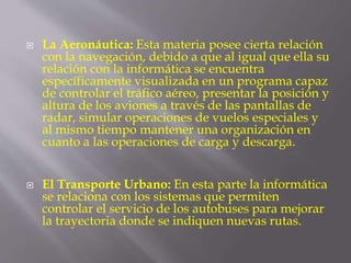  La Aeronáutica: Esta materia posee cierta relación
con la navegación, debido a que al igual que ella su
relación con la informática se encuentra
específicamente visualizada en un programa capaz
de controlar el tráfico aéreo, presentar la posición y
altura de los aviones a través de las pantallas de
radar, simular operaciones de vuelos especiales y
al mismo tiempo mantener una organización en
cuanto a las operaciones de carga y descarga.
 El Transporte Urbano: En esta parte la informática
se relaciona con los sistemas que permiten
controlar el servicio de los autobuses para mejorar
la trayectoria donde se indiquen nuevas rutas.
 