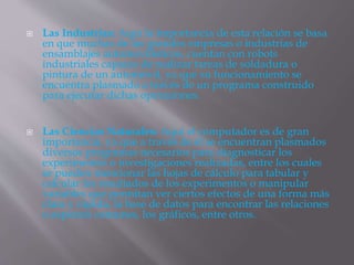  Las Industrias: Aquí la importancia de esta relación se basa
en que muchas de las grandes empresas o industrias de
ensamblajes automovilísticos, cuentan con robots
industriales capaces de realizar tareas de soldadura o
pintura de un automóvil, ya que su funcionamiento se
encuentra plasmado a través de un programa construido
para ejecutar dichas operaciones.
 Las Ciencias Naturales: Aquí el computador es de gran
importancia, ya que a través de él se encuentran plasmados
diversos programas necesarios para diagnosticar los
experimentos o investigaciones realizadas, entre los cuales
se pueden mencionar las hojas de cálculo para tabular y
calcular los resultados de los experimentos o manipular
variables que permitan ver ciertos efectos de una forma más
clara y rápida, la base de datos para encontrar las relaciones
o aspectos comunes, los gráficos, entre otros.
 