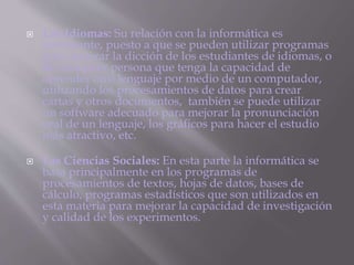  Los Idiomas: Su relación con la informática es
interesante, puesto a que se pueden utilizar programas
para mejorar la dicción de los estudiantes de idiomas, o
de cualquier persona que tenga la capacidad de
aprender otro lenguaje por medio de un computador,
utilizando los procesamientos de datos para crear
cartas y otros documentos, también se puede utilizar
un software adecuado para mejorar la pronunciación
oral de un lenguaje, los gráficos para hacer el estudio
más atractivo, etc.
 Las Ciencias Sociales: En esta parte la informática se
basa principalmente en los programas de
procesamientos de textos, hojas de datos, bases de
cálculo, programas estadísticos que son utilizados en
esta materia para mejorar la capacidad de investigación
y calidad de los experimentos.
 