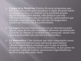  Campo de la Medicina: Existen diversos programas que
han sido elaborados para visualizar si algún paciente sufrió
un ataque cardiaco, o verificar si los pacientes poseen
alguna discapacidad mental, cabe destacar que esta
información es observada por medio de computadores que
han sido mejorados para dar este tipo de diagnostico
médico en relación con los profesionales.
 La Lógica: Su importancia se basa en un microprocesador
que es capaz de circular o transferir diferentes posibilidades
con el fin de obtener el resultado más semejante, siendo otra
ciencia primordial con relación a la informática.
 La Matemática: Cabe destacar que todo computador posee
en su memoria instrucciones necesarias para realizar
cálculos matemáticos complejos, por lo que se podría
destacar que su relación con la informática, es que posee un
programa capaz de realizar operaciones trigonométricas,
resolver integrales, entre otros.
 