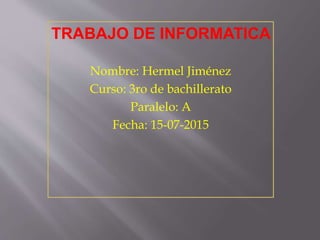 TRABAJO DE INFORMATICA
Nombre: Hermel Jiménez
Curso: 3ro de bachillerato
Paralelo: A
Fecha: 15-07-2015
 