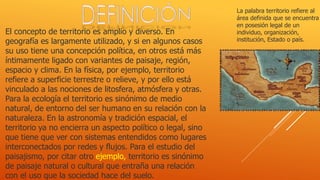 La palabra territorio refiere al
área definida que se encuentra
en posesión legal de un
individuo, organización,
institución, Estado o país.
El concepto de territorio es amplio y diverso. En
geografía es largamente utilizado, y si en algunos casos
su uso tiene una concepción política, en otros está más
íntimamente ligado con variantes de paisaje, región,
espacio y clima. En la física, por ejemplo, territorio
refiere a superficie terrestre o relieve, y por ello está
vinculado a las nociones de litosfera, atmósfera y otras.
Para la ecología el territorio es sinónimo de medio
natural, de entorno del ser humano en su relación con la
naturaleza. En la astronomía y tradición espacial, el
territorio ya no encierra un aspecto político o legal, sino
que tiene que ver con sistemas entendidos como lugares
interconectados por redes y flujos. Para el estudio del
paisajismo, por citar otro ejemplo, territorio es sinónimo
de paisaje natural o cultural que entraña una relación
con el uso que la sociedad hace del suelo.
 