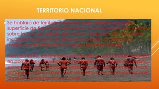 TERRITORIO NACIONAL
Se hablará de territorio nacional para referirse a aquella
superficie de tierra que pertenece a una determinada nación y
sobre la cual un estado ejercerá la soberanía. No solamente
incumbe al espacio de tierra sino también al aéreo y al
marítimo, si el territorio en cuestión presenta costas.
Normalmente, los territorios nacionales se encuentran divididos
en porciones subnacionales (ciudades, provincias, municipios,
entre otros) que son gobernadas por una administración local,
aunque, la misma se encontrará sujeta a las disposiciones que
dicte la administración nacional.
 