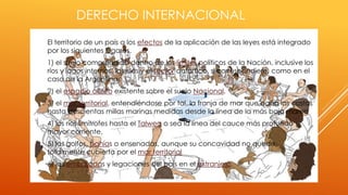 DERECHO INTERNACIONAL
 El territorio de un país a los efectos de la aplicación de las leyes está integrado
por los siguientes lugares.
 1) el suelo comprendido dentro de los límites políticos de la Nación, inclusive los
ríos y lagos internos, las islas y el sector antártico, si correspondiere, como en el
caso de la Argentina.
 2) el espacio aéreo existente sobre el suelo Nacional.
 3) el mar territorial, entendiéndose por tal, la franja de mar que baña las costas
hasta doscientas millas marinas medidas desde la línea de la más baja marea
 4) los ríos limítrofes hasta el Talweg o sea la línea del cauce más profundo y
mayor corriente.
 5) los golfos, bahías o ensenadas, aunque su concavidad no quede
totalmente cubierta por el mar territorial
 6) las embajadas y legaciones del país en el extranjero.
 