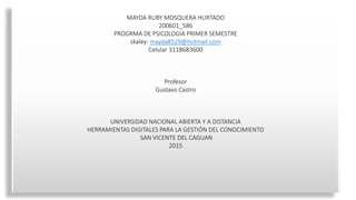 MAYDA RUBY MOSQUERA HURTADO
200601_586
PROGRMA DE PSICOLOGIA PRIMER SEMESTRE
skaley: mayda8529@hotmail.com
Celular 3118683600
Profesor
Gustavo Castro
UNIVERSIDAD NACIONAL ABIERTA Y A DISTANCIA
HERRAMIENTAS DIGITALES PARA LA GESTIÓN DEL CONOCIMIENTO
SAN VICENTE DEL CAGUAN
2015
 
