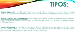 TIPOS:
•Medios Masivos: Son aquellos que afectan a un mayor número de personas en un momento dado.
También se conocen como medios medidos. Son: radio, televisión, cine, periódicos, revistas, internet y cine.
•Medios Auxiliares o Complementarios: Éstos afectan a un menor número de personas en un momento
dado. También se conocen como medios no medidos. Son: publicidad exterior, publicidad interior y
publicidad directa.
•Medios Alternativos: Son aquellas formas nuevas de promoción de productos, algunas ordinarias y otras
muy innovadoras. Son: Fax, carritos de compras online, protectores de pantallas de computadoras,
anuncios proyectados antes de cada película y kioskos interactivos.
 