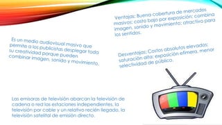 Las emisoras de televisión abarcan la televisión de
cadena o red las estaciones independientes, la
televisión por cable y un relativo recién llegado, la
televisión satelital de emisión directo.
 