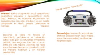 Ventajas: Buena aceptación local; selectividad
geográfica elevada y demográfica; costo
bajo. Además, es bastante económico en
comparación con otros medios y es un medio
adaptable, es decir, puede cambiarse el
mensaje con rapidez.
Escuchar la radio ha tenido un
crecimiento paralelo a la población
sobre todo por su naturaleza inmediata,
portátil, que engrana tan bien con un
estilo de vida rápido. Además, los radio
escuchadores tienden a prender la radio
de manera habitual y en horarios
predecibles
Desventajas: Solo audio; exposición
efímera; baja atención (es el medio
escuchado a medias); audiencias
fragmentadas
 