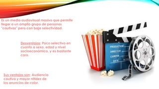 Es un medio audiovisual masivo que permite
llegar a un amplio grupo de personas
"cautivas" pero con baja selectividad.
Sus ventajas son: Audiencia
cautiva y mayor nitidez de
los anuncios de color.
Desventajas: Poco selectivo en
cuanto a sexo, edad y nivel
socioeconómico, y es bastante
caro.
 