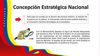Este paso se sucede por el devenir del proceso histórico, la relación de
la guerra con la política, el intercambio cultural entre pueblos distintos y
la innovación científico-tecnológica de la actualidad.
Con el Renacimiento aparece la figura de Nicolás Maquiavelo
que escribe su libro "El Arte de la Guerra" en el cual basándose
en las experiencias de las antiguas campañas establece
recomendaciones sobre cómo hacer la guerra, la organización
para los ejércitos, el empleo de las armas, así como explicar la
influencia de la geografía y la política en la guerra.
 