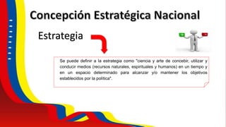 Se puede definir a la estrategia como "ciencia y arte de concebir, utilizar y
conducir medios (recursos naturales, espirituales y humanos) en un tiempo y
en un espacio determinado para alcanzar y/o mantener los objetivos
establecidos por la política".
Estrategia
 