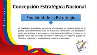 Finalidad de la Estrategia
La finalidad de la estrategia es alcanzar y/o mantener los objetivos fijados por la
política, utilizando lo mejor posible los medios que se disponen. Una estrategia es
catalogada de buena si se consigue con ella alcanzar los objetivos previstos por la
política y si en ella ha habido economía de esfuerzos. Los objetivos pueden ser
ofensivos, defensivos o simplemente de mantener el status quo.
 