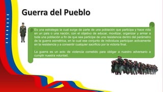 Es una estrategia la cual surge de parte de una población que participa y hace vida
en un país o una nación, con el objetivo de educar, movilizar, organizar y armar a
toda una población a fin de que sea participe de una resistencia dentro del parámetro
de la guerra asimétrica, en la cual ese conjunto de individuos participan activamente
en la resistencia y a consentir cualquier sacrificio por la victoria final.
La guerra es un acto de violencia cometido para obligar a nuestro adversario a
cumplir nuestra voluntad.
 