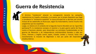 El término “resistencia” alcanzó su consagración durante las campañas
napoleónicas en España, ensalzado, si se quiere, por el propio Napoleón que llegó
a considerar la “resistencia española” la causa principal de su derrota; por encima
incluso de las catástrofes en Rusia que, según los historiadores, fueron mucho más
sangrientas que las españolas.
Luego, se retoma en el contexto de la Segunda Guerra Mundial con las “guerrillas
partisanas”9, la resistencia europea al nazismo y la gran guerra patria de Rusia
contra el fascismo alemán, para desarrollar sus principios fundamentales en las
guerras de liberación y de independencia anticolonialista llevadas a cabo por
China, Vietnam y Argelia contra Japón, Estados Unidos y Francia; hasta más
recientemente la invasión de Afganistán e Irak por parte del imperialismo
estadounidense.
 