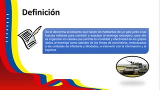 Se le denomina al esfuerzo que hacen los habitantes de un país junto a las
fuerzas militares para combatir y expulsar al enemigo extranjero, para ello
se organizan en células que permita la movilidad y efectividad de los golpes
dados al enemigo como saboteo de las líneas de suministros, emboscadas
a las unidades de infantería y blindados, e intervenir con la información y la
logística.
 