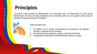 La guerra revolucionaria se desenvuelve con principios que no desconocen lo que hemos
mencionado. Se trata de leyes emanado de la naturaleza ética de una guerra justa contra la
opresión de grupos sociales minoritarios.
Tales principios son:
1. El objetivo de la guerra revolucionaria es conservar las propias
fuerzas y aniquilar las del enemigo.
2. En toda guerra es necesario ocupar y dominar el territorio.
3. Toda guerra se decide en enfrentamientos cuerpo a cuerpo.
 