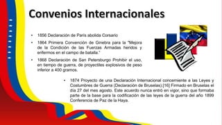 • 1856 Declaración de París abolida Corsario
• 1864 Primera Convención de Ginebra para la "Mejora
de la Condición de las Fuerzas Armadas heridos y
enfermos en el campo de batalla.“
• 1868 Declaración de San Petersburgo Prohibir el uso,
en tiempo de guerra, de proyectiles explosivos de peso
inferior a 400 gramos.
• 1874 Proyecto de una Declaración Internacional concerniente a las Leyes y
Costumbres de Guerra (Declaración de Bruselas).[16] Firmado en Bruselas el
día 27 del mes agosto. Este acuerdo nunca entró en vigor, sino que formaba
parte de la base para la codificación de las leyes de la guerra del año 1899
Conferencia de Paz de la Haya.
 