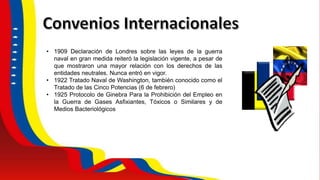 • 1909 Declaración de Londres sobre las leyes de la guerra
naval en gran medida reiteró la legislación vigente, a pesar de
que mostraron una mayor relación con los derechos de las
entidades neutrales. Nunca entró en vigor.
• 1922 Tratado Naval de Washington, también conocido como el
Tratado de las Cinco Potencias (6 de febrero)
• 1925 Protocolo de Ginebra Para la Prohibición del Empleo en
la Guerra de Gases Asfixiantes, Tóxicos o Similares y de
Medios Bacteriológicos
 