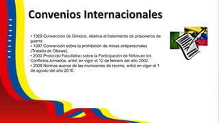• 1929 Convención de Ginebra, relativa al tratamiento de prisioneros de
guerra
• 1997 Convención sobre la prohibición de minas antipersonales
(Tratado de Ottawa).
• 2000 Protocolo Facultativo sobre la Participación de Niños en los
Conflictos Armados, entró en vigor el 12 de febrero del año 2002.
• 2008 Normas acerca de las municiones de racimo, entró en vigor el 1
de agosto del año 2010.
 