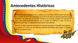 El Manifiesto de Cartagena, es un análisis que hizo Simón Bolívar sobre las causas
de la pérdida de la Primera República como fue el no tener un ejército preparado para
enfrentar a los españoles, el no haber contando con el apoyo popular y en especial el
haber sido extremadamente flexible con la ciudad de Valencia y Coro, lo que le
permitió al enemigo el reagruparse para atacar a los patriotas.
También en este manifiesto proponía fórmulas que ayudaran a remediar las divisiones
y a promover la unión de los distintos pueblos de América para lograr el objetivo
común, la Independencia.
 